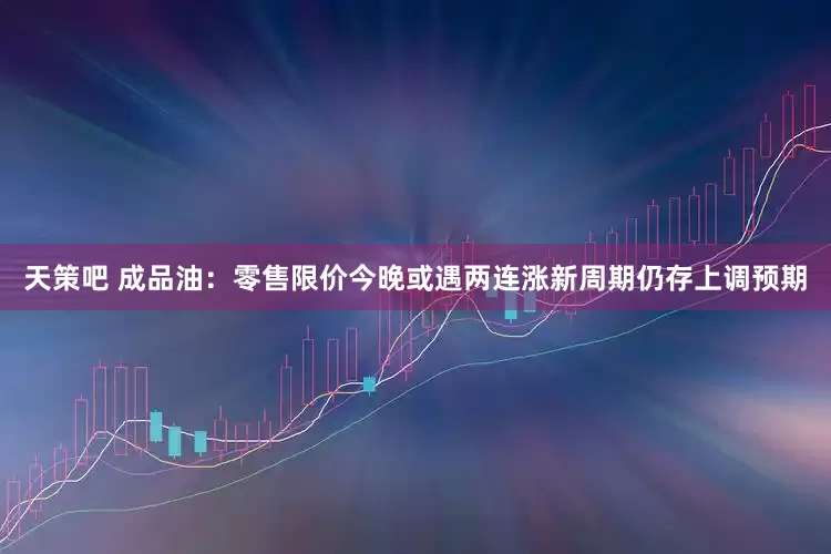 天策吧 成品油：零售限价今晚或遇两连涨　新周期仍存上调预期