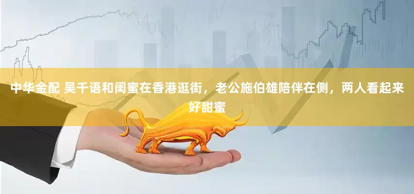 中华金配 吴千语和闺蜜在香港逛街，老公施伯雄陪伴在侧，两人看起来好甜蜜