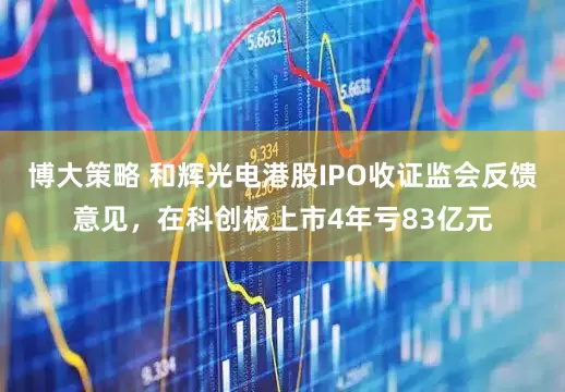 博大策略 和辉光电港股IPO收证监会反馈意见，在科创板上市4年亏83亿元