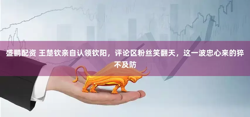 盛鹏配资 王楚钦亲自认领钦阳，评论区粉丝笑翻天，这一波忠心来的猝不及防