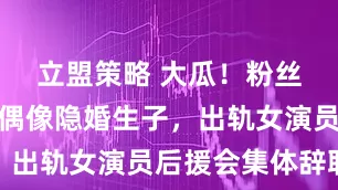 立盟策略 大瓜！粉丝高管曝男偶像隐婚生子，出轨女演员后援会集体辞职