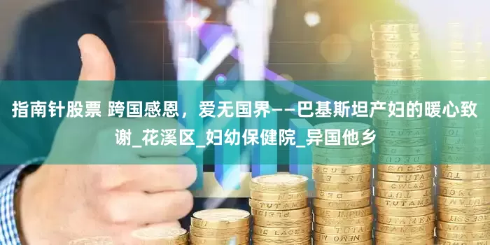 指南针股票 跨国感恩，爱无国界——巴基斯坦产妇的暖心致谢_花溪区_妇幼保健院_异国他乡