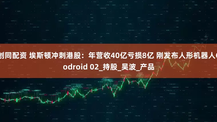 创同配资 埃斯顿冲刺港股：年营收40亿亏损8亿 刚发布人形机器人Codroid 02_持股_吴波_产品