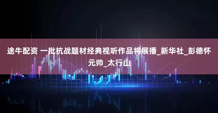 途牛配资 一批抗战题材经典视听作品将展播_新华社_彭德怀元帅_太行山