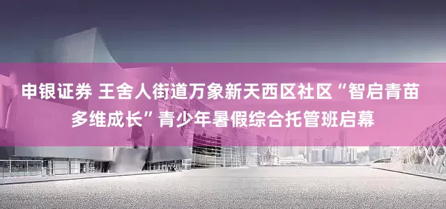 申银证券 王舍人街道万象新天西区社区“智启青苗 多维成长”青少年暑假综合托管班启幕