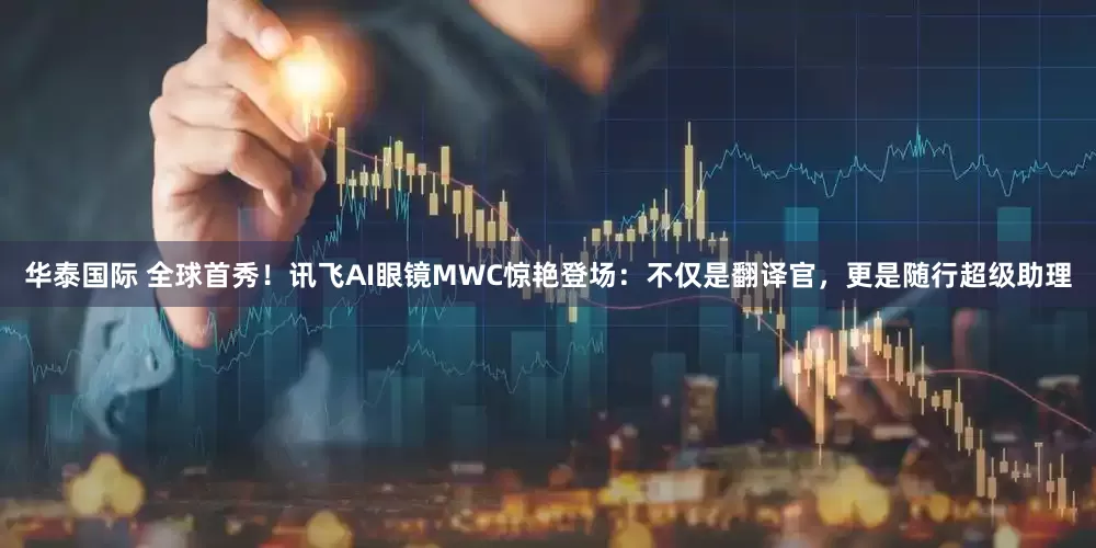 华泰国际 全球首秀！讯飞AI眼镜MWC惊艳登场：不仅是翻译官，更是随行超级助理