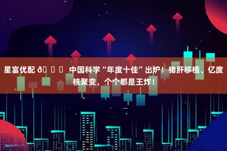 星富优配 🚀 中国科学“年度十佳”出炉！猪肝移植、亿度核聚变，个个都是王炸！